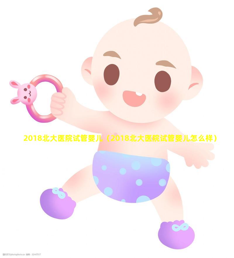 2018北大医院试管婴儿（2018北大医院试管婴儿怎么样）